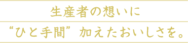 生産者の想いに“ひと手間”加えたおいしさを。