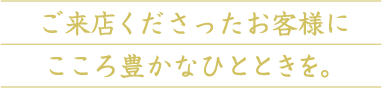 ご来店くださったお客様にこころ豊かなひとときを。