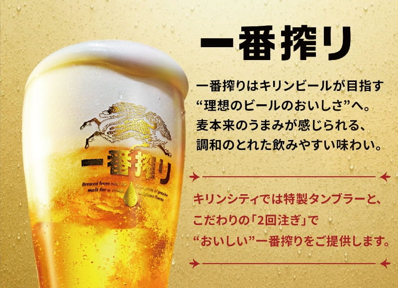 一番搾りはキリンビールが目指す“理想のビールのおいしさ”へ。麦本来のうまみが感じられる、調和のとれた飲みやすい味わい。キリンシティでは特製タンブラーと、こだわりの「2回注ぎ」で“おいしい”一番搾りをご提供します。